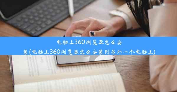 电脑上360浏览器怎么安装(电脑上360浏览器怎么安装到另外一个电脑上)