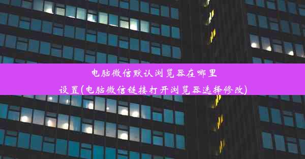 电脑微信默认浏览器在哪里设置(电脑微信链接打开浏览器选择修改)