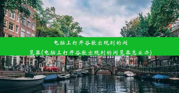 电脑上打开谷歌出现别的浏览器(电脑上打开谷歌出现别的浏览器怎么办)