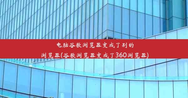 电脑谷歌浏览器变成了别的浏览器(谷歌浏览器变成了360浏览器)