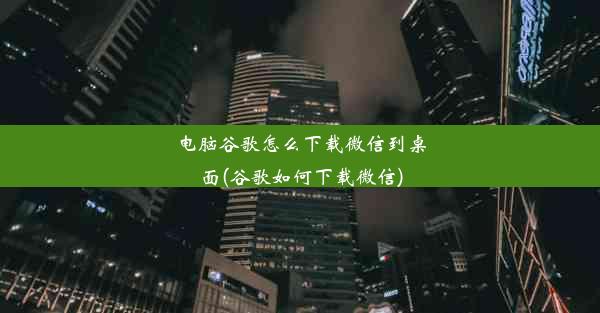 电脑谷歌怎么下载微信到桌面(谷歌如何下载微信)