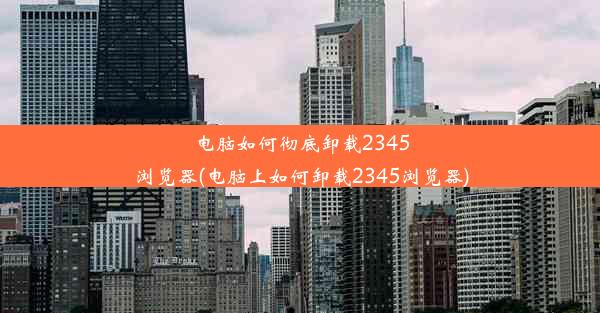 电脑如何彻底卸载2345浏览器(电脑上如何卸载2345浏览器)