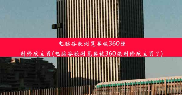 电脑谷歌浏览器被360强制修改主页(电脑谷歌浏览器被360强制修改主页了)