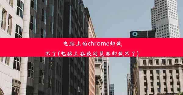 电脑上的chrome卸载不了(电脑上谷歌浏览器卸载不了)