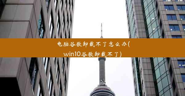 电脑谷歌卸载不了怎么办(win10谷歌卸载不了)