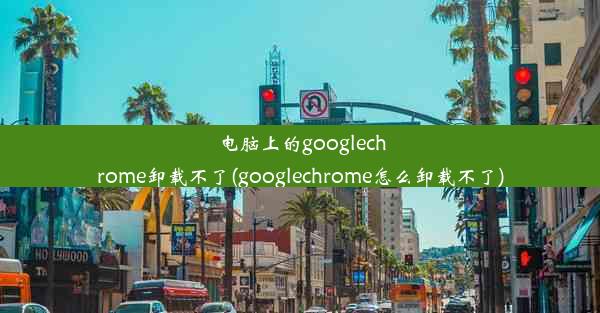 电脑上的googlechrome卸载不了(googlechrome怎么卸载不了)