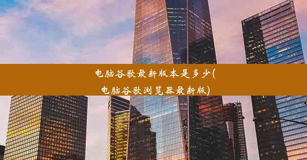 电脑谷歌最新版本是多少(电脑谷歌浏览器最新版)