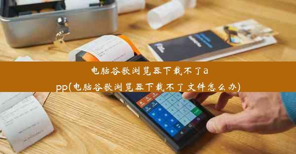 电脑谷歌浏览器下载不了app(电脑谷歌浏览器下载不了文件怎么办)