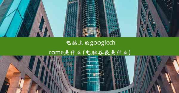 电脑上的googlechrome是什么(电脑谷歌是什么)