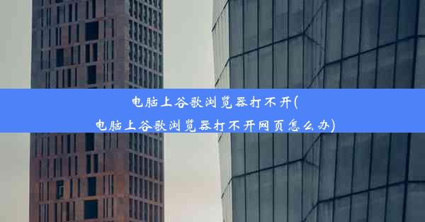 电脑上谷歌浏览器打不开(电脑上谷歌浏览器打不开网页怎么办)