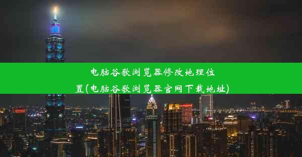 电脑谷歌浏览器修改地理位置(电脑谷歌浏览器官网下载地址)