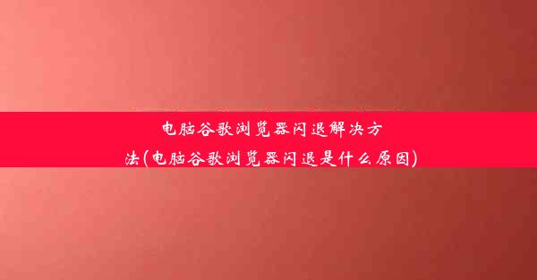 电脑谷歌浏览器闪退解决方法(电脑谷歌浏览器闪退是什么原因)