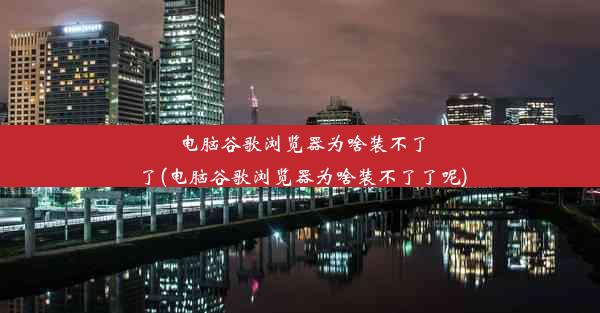 电脑谷歌浏览器为啥装不了了(电脑谷歌浏览器为啥装不了了呢)