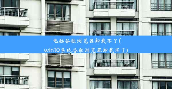 电脑谷歌浏览器卸载不了(win10系统谷歌浏览器卸载不了)