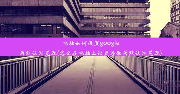 电脑如何设置google为默认浏览器(怎么在电脑上设置谷歌为默认浏览器)