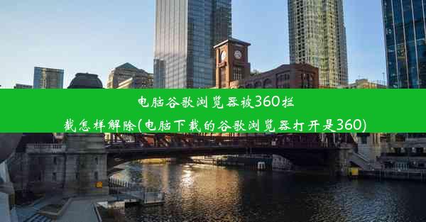 电脑谷歌浏览器被360拦截怎样解除(电脑下载的谷歌浏览器打开是360)