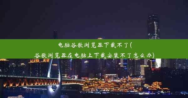 电脑谷歌浏览器下载不了(谷歌浏览器在电脑上下载安装不了怎么办)