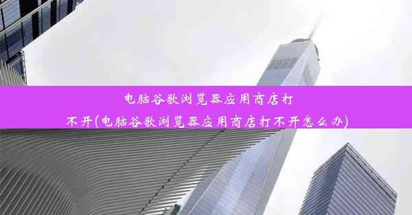 电脑谷歌浏览器应用商店打不开(电脑谷歌浏览器应用商店打不开怎么办)