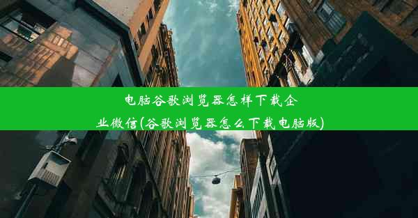 电脑谷歌浏览器怎样下载企业微信(谷歌浏览器怎么下载电脑版)