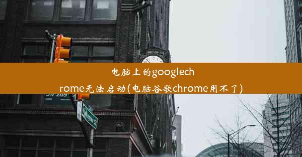 电脑上的googlechrome无法启动(电脑谷歌chrome用不了)