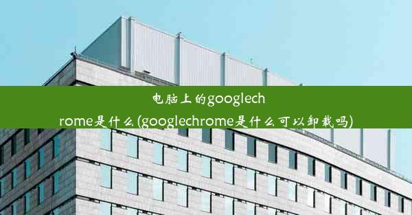 电脑上的googlechrome是什么(googlechrome是什么可以卸载吗)