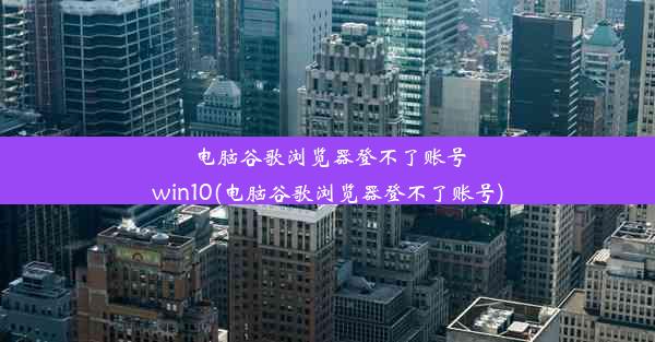 电脑谷歌浏览器登不了账号win10(电脑谷歌浏览器登不了账号)