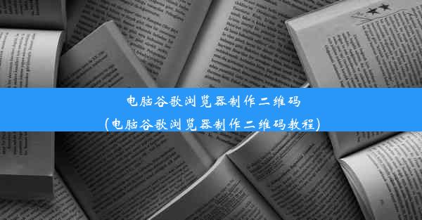 电脑谷歌浏览器制作二维码(电脑谷歌浏览器制作二维码教程)