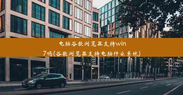 电脑谷歌浏览器支持win7吗(谷歌浏览器支持电脑什么系统)