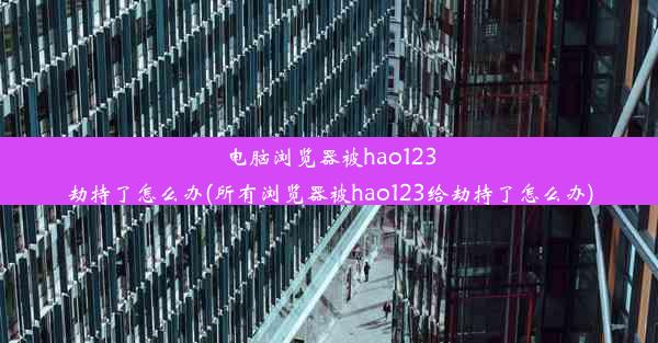 电脑浏览器被hao123劫持了怎么办(所有浏览器被hao123给劫持了怎么办)