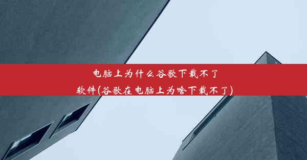 电脑上为什么谷歌下载不了软件(谷歌在电脑上为啥下载不了)