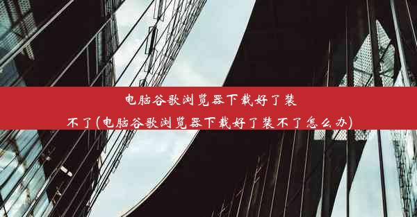 电脑谷歌浏览器下载好了装不了(电脑谷歌浏览器下载好了装不了怎么办)