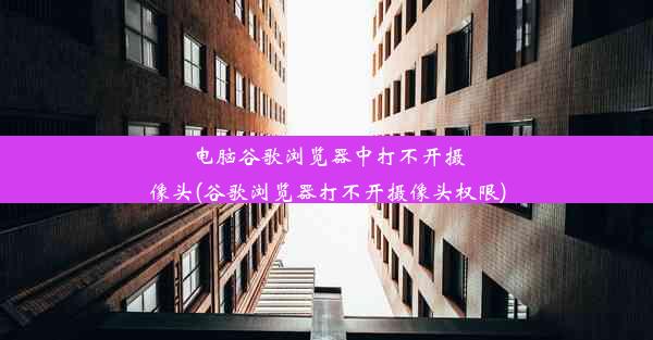 电脑谷歌浏览器中打不开摄像头(谷歌浏览器打不开摄像头权限)