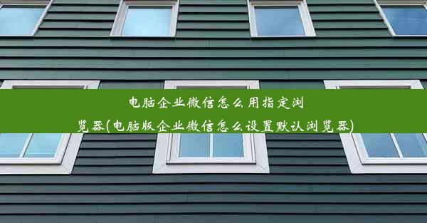 电脑企业微信怎么用指定浏览器(电脑版企业微信怎么设置默认浏览器)