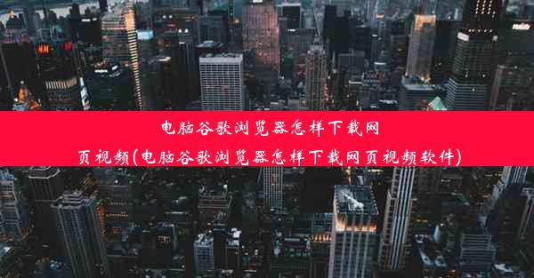 电脑谷歌浏览器怎样下载网页视频(电脑谷歌浏览器怎样下载网页视频软件)