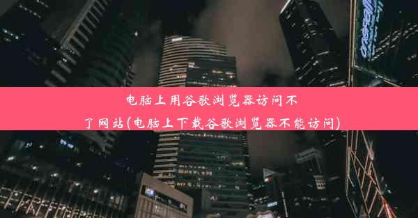 电脑上用谷歌浏览器访问不了网站(电脑上下载谷歌浏览器不能访问)