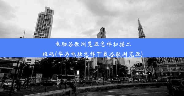 电脑谷歌浏览器怎样扫描二维码(华为电脑怎样下载谷歌浏览器)