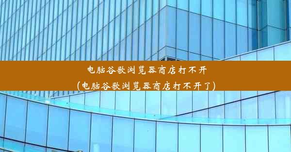 电脑谷歌浏览器商店打不开(电脑谷歌浏览器商店打不开了)