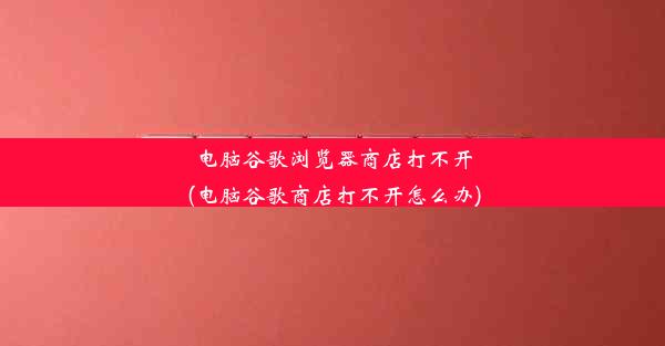 电脑谷歌浏览器商店打不开(电脑谷歌商店打不开怎么办)