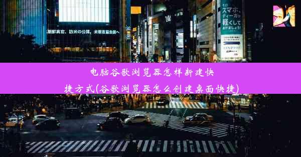 电脑谷歌浏览器怎样新建快捷方式(谷歌浏览器怎么创建桌面快捷)