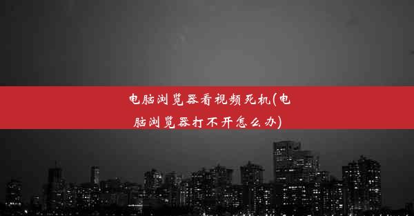 电脑浏览器看视频死机(电脑浏览器打不开怎么办)