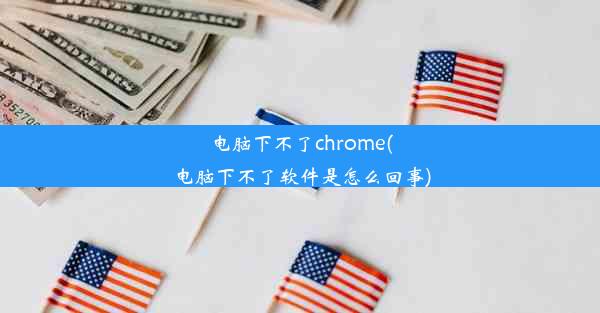 电脑下不了chrome(电脑下不了软件是怎么回事)