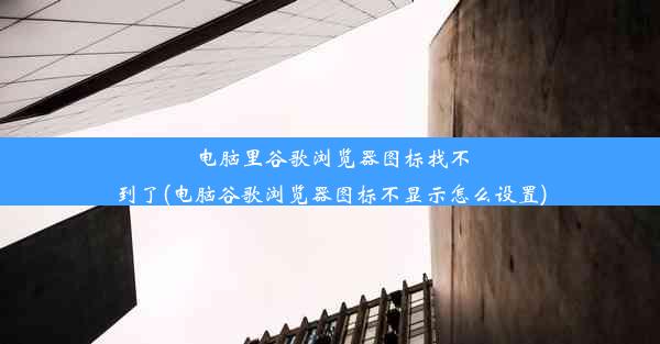 电脑里谷歌浏览器图标找不到了(电脑谷歌浏览器图标不显示怎么设置)