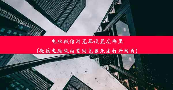 电脑微信浏览器设置在哪里(微信电脑版内置浏览器无法打开网页)