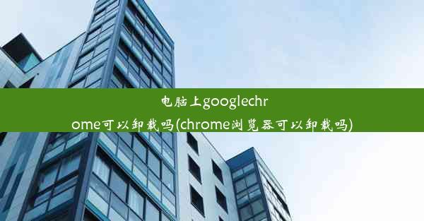 电脑上googlechrome可以卸载吗(chrome浏览器可以卸载吗)