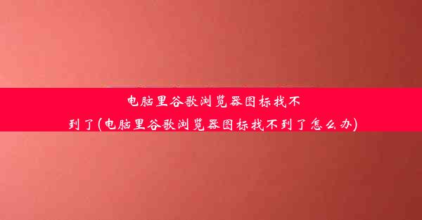 电脑里谷歌浏览器图标找不到了(电脑里谷歌浏览器图标找不到了怎么办)