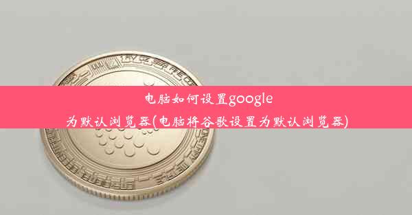 电脑如何设置google为默认浏览器(电脑将谷歌设置为默认浏览器)