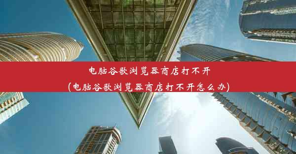 电脑谷歌浏览器商店打不开(电脑谷歌浏览器商店打不开怎么办)