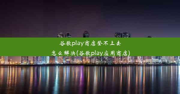 谷歌play商店登不上去怎么解决(谷歌play应用商店)