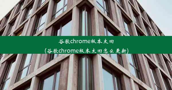 谷歌chrome版本太旧(谷歌chrome版本太旧怎么更新)