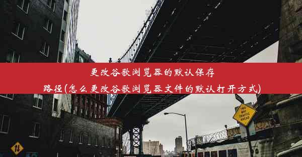 更改谷歌浏览器的默认保存路径(怎么更改谷歌浏览器文件的默认打开方式)